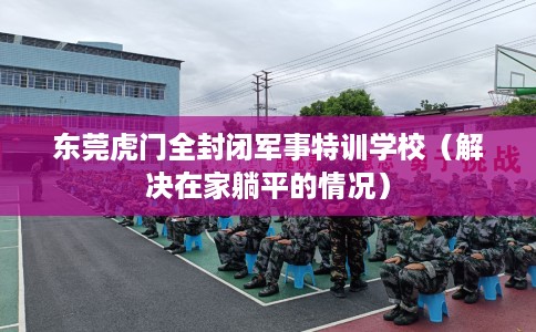东莞虎门全封闭军事特训学校（解决在家躺平的情况）