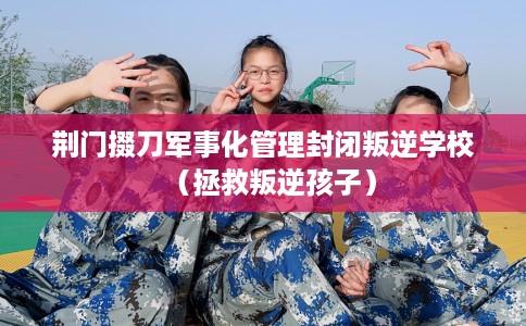 荆门掇刀军事化管理封闭叛逆学校（拯救叛逆孩子）