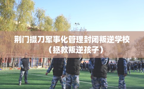 荆门掇刀军事化管理封闭叛逆学校（拯救叛逆孩子）