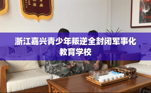 浙江嘉兴青少年叛逆全封闭军事化教育学校