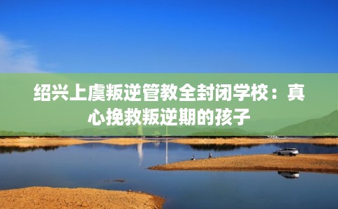 绍兴上虞叛逆管教全封闭学校：真心挽救叛逆期的孩子