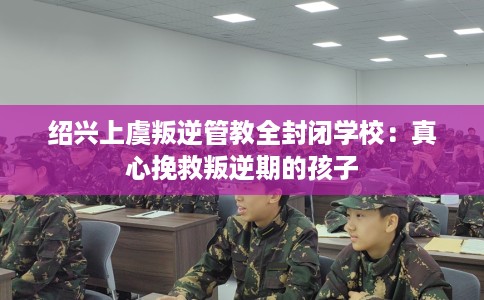 绍兴上虞叛逆管教全封闭学校：真心挽救叛逆期的孩子