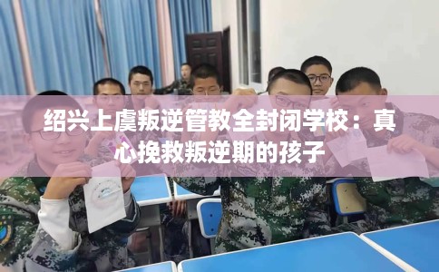 绍兴上虞叛逆管教全封闭学校：真心挽救叛逆期的孩子