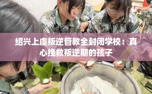 绍兴上虞叛逆管教全封闭学校：真心挽救叛逆期的孩子