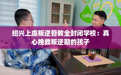 绍兴上虞叛逆管教全封闭学校：真心挽救叛逆期的孩子