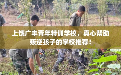 上饶广丰青年特训学校，真心帮助叛逆孩子的学校推荐！