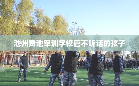 池州贵池军训学校管不听话的孩子