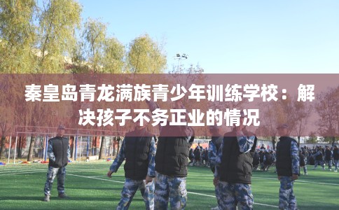 秦皇岛青龙满族青少年训练学校：解决孩子不务正业的情况
