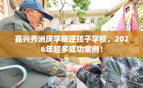 嘉兴秀洲厌学叛逆孩子学校，2026年超多成功案例！