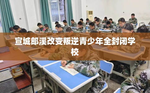 宣城郎溪改变叛逆青少年全封闭学校