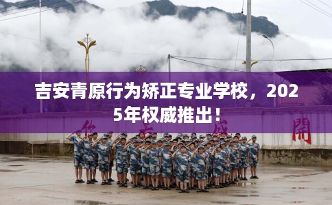 吉安青原行为矫正专业学校，2025年权威推出！