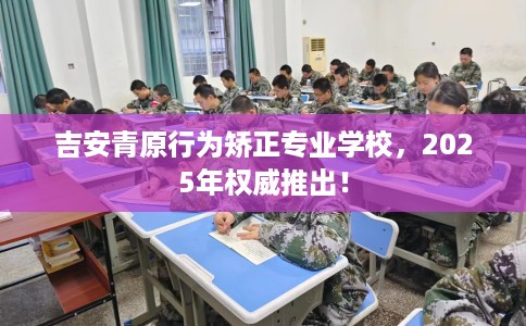 吉安青原行为矫正专业学校，2025年权威推出！