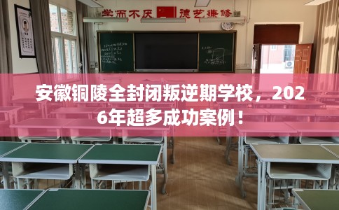 安徽铜陵全封闭叛逆期学校，2026年超多成功案例！