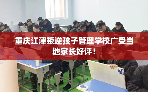 重庆江津叛逆孩子管理学校广受当地家长好评！