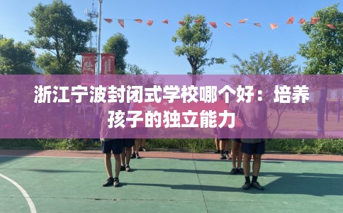浙江宁波封闭式学校哪个好：培养孩子的独立能力