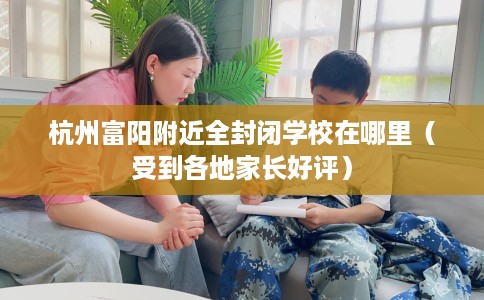 杭州富阳附近全封闭学校在哪里（受到各地家长好评）