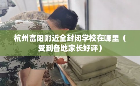 杭州富阳附近全封闭学校在哪里（受到各地家长好评）