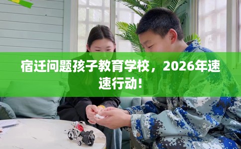 宿迁问题孩子教育学校，2026年速速行动!