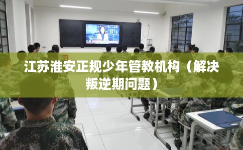 江苏淮安正规少年管教机构（解决叛逆期问题）