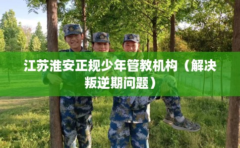 江苏淮安正规少年管教机构（解决叛逆期问题）