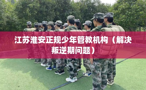 江苏淮安正规少年管教机构（解决叛逆期问题）