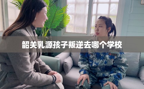 韶关乳源孩子叛逆去哪个学校