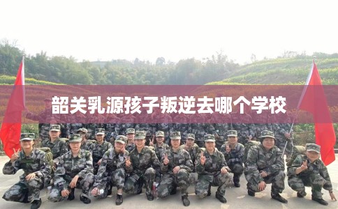 韶关乳源孩子叛逆去哪个学校