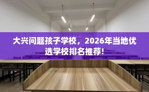 大兴问题孩子学校，2026年当地优选学校排名推荐!
