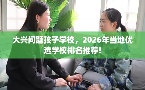 大兴问题孩子学校，2026年当地优选学校排名推荐!