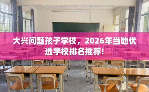 大兴问题孩子学校，2026年当地优选学校排名推荐!