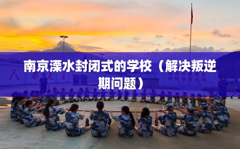 南京溧水封闭式的学校（解决叛逆期问题）