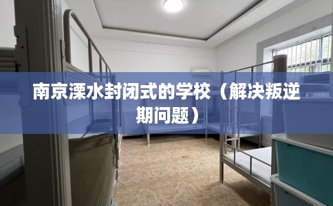 南京溧水封闭式的学校（解决叛逆期问题）