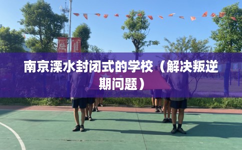 南京溧水封闭式的学校（解决叛逆期问题）