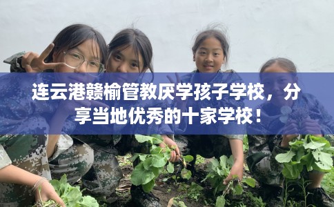连云港赣榆管教厌学孩子学校，分享当地优秀的十家学校！