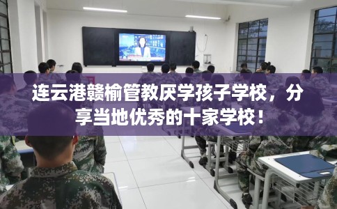 连云港赣榆管教厌学孩子学校，分享当地优秀的十家学校！