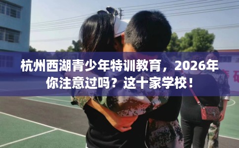 杭州西湖青少年特训教育，2026年你注意过吗？这十家学校！