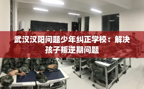 武汉汉阳问题少年纠正学校：解决孩子叛逆期问题