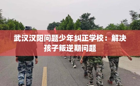 武汉汉阳问题少年纠正学校：解决孩子叛逆期问题