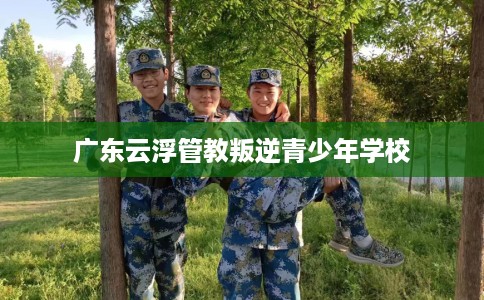 广东云浮管教叛逆青少年学校