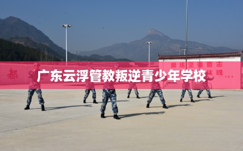 广东云浮管教叛逆青少年学校