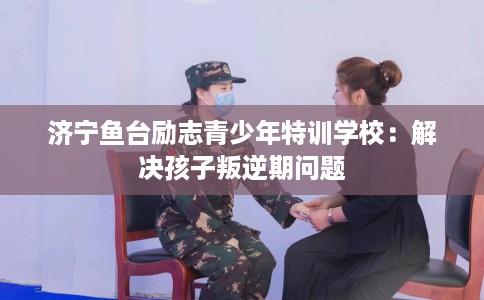 济宁鱼台励志青少年特训学校：解决孩子叛逆期问题