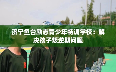 济宁鱼台励志青少年特训学校：解决孩子叛逆期问题