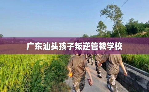 广东汕头孩子叛逆管教学校