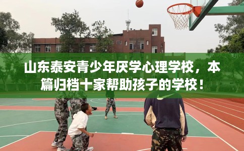 山东泰安青少年厌学心理学校，本篇归档十家帮助孩子的学校！