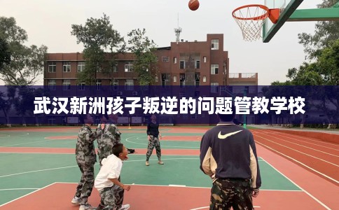武汉新洲孩子叛逆的问题管教学校