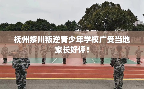 抚州黎川叛逆青少年学校广受当地家长好评！