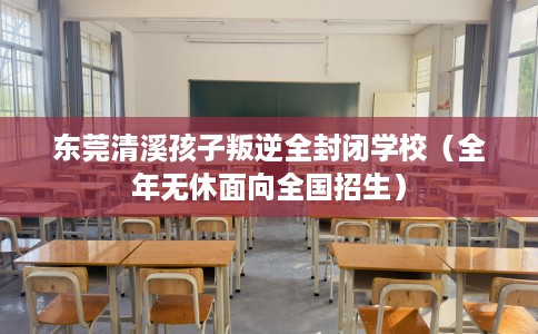 东莞清溪孩子叛逆全封闭学校（全年无休面向全国招生）