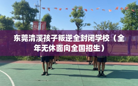 东莞清溪孩子叛逆全封闭学校（全年无休面向全国招生）