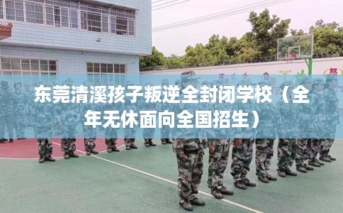 东莞清溪孩子叛逆全封闭学校（全年无休面向全国招生）