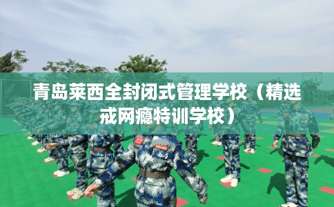 青岛莱西全封闭式管理学校（精选戒网瘾特训学校）